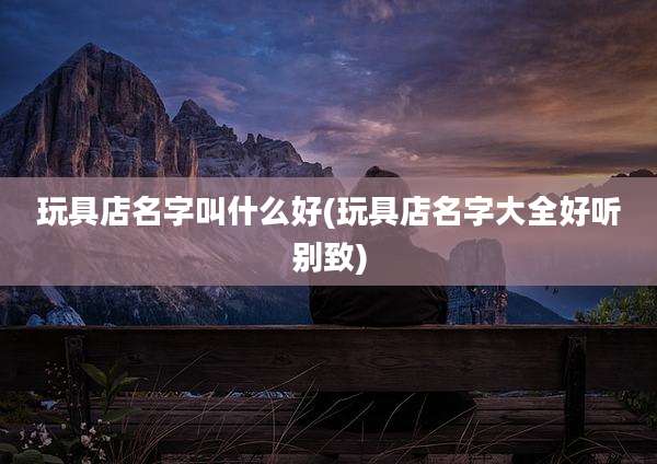 玩具店名字叫什么好(玩具店名字大全好听别致)