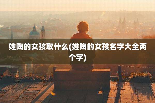 姓陶的女孩取什么(姓陶的女孩名字大全两个字)