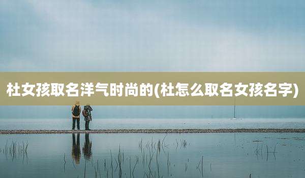 杜女孩取名洋气时尚的(杜怎么取名女孩名字)