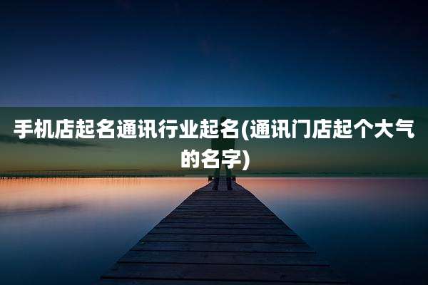 手机店起名通讯行业起名(通讯门店起个大气的名字)