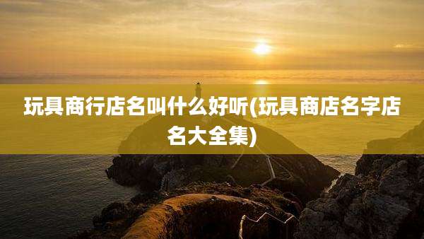 玩具商行店名叫什么好听(玩具商店名字店名大全集)
