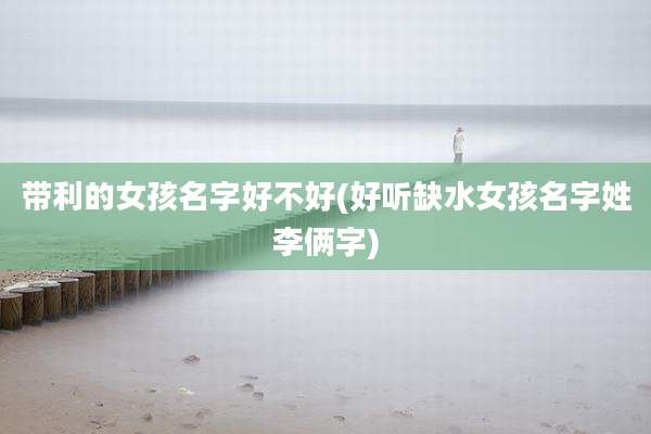 带利的女孩名字好不好(好听缺水女孩名字姓李俩字)