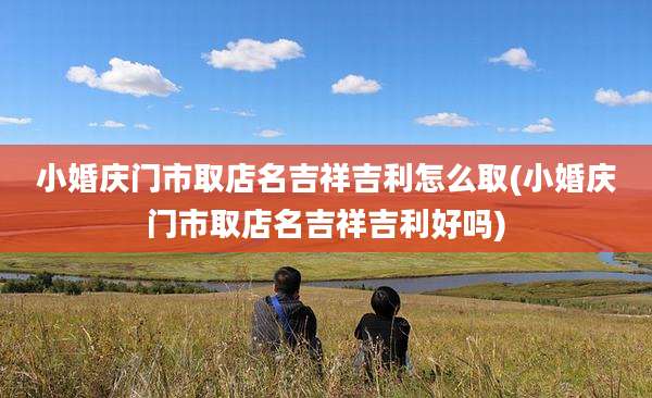 小婚庆门市取店名吉祥吉利怎么取(小婚庆门市取店名吉祥吉利好吗)