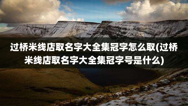 过桥米线店取名字大全集冠字怎么取(过桥米线店取名字大全集冠字号是什么)