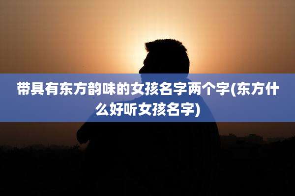 带具有东方韵味的女孩名字两个字(东方什么好听女孩名字)