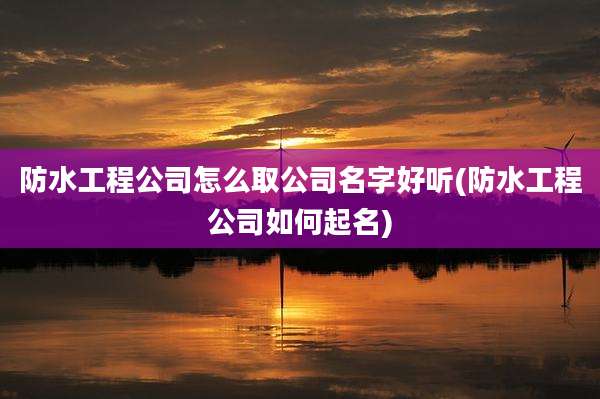 防水工程公司怎么取公司名字好听(防水工程公司如何起名)