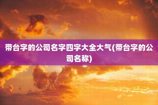 带台字的公司名字四字大全大气(带台字的公司名称)