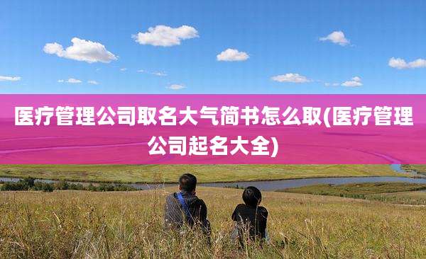 医疗管理公司取名大气简书怎么取(医疗管理公司起名大全)