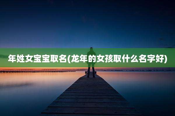 年姓女宝宝取名(龙年的女孩取什么名字好)