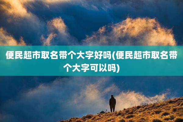 便民超市取名带个大字好吗(便民超市取名带个大字可以吗)