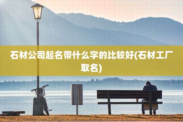 石材公司起名带什么字的比较好(石材工厂取名)