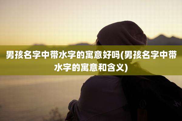 男孩名字中带水字的寓意好吗(男孩名字中带水字的寓意和含义)