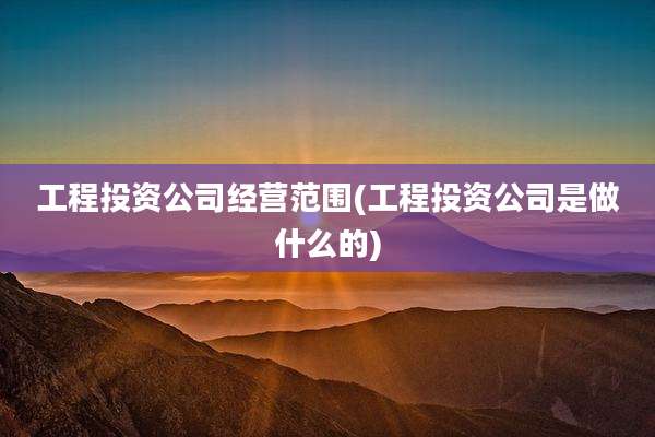 工程投资公司经营范围(工程投资公司是做什么的)