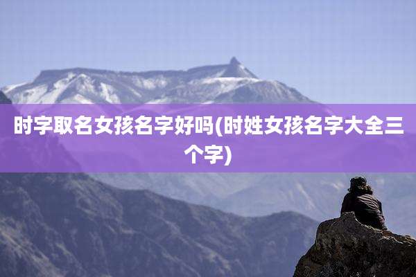 时字取名女孩名字好吗(时姓女孩名字大全三个字)
