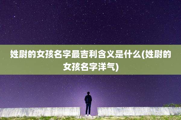 姓尉的女孩名字最吉利含义是什么(姓尉的女孩名字洋气)