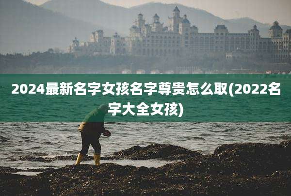 2024最新名字女孩名字尊贵怎么取(2022名字大全女孩)