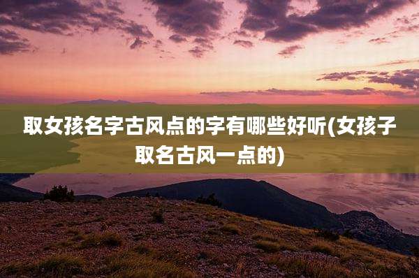 取女孩名字古风点的字有哪些好听(女孩子取名古风一点的)