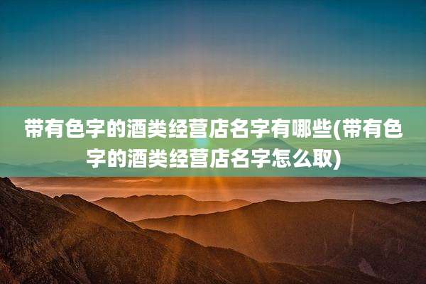 带有色字的酒类经营店名字有哪些(带有色字的酒类经营店名字怎么取)