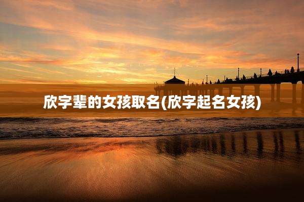 欣字辈的女孩取名(欣字起名女孩)