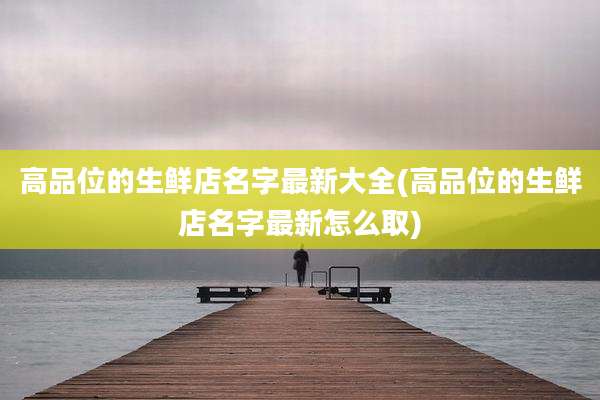 高品位的生鲜店名字最新大全(高品位的生鲜店名字最新怎么取)