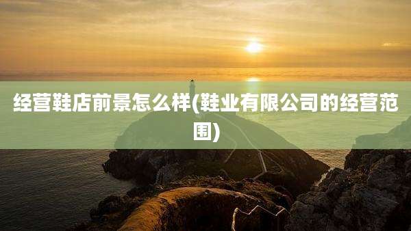 经营鞋店前景怎么样(鞋业有限公司的经营范围)
