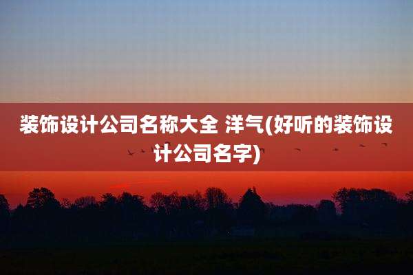 装饰设计公司名称大全 洋气(好听的装饰设计公司名字)