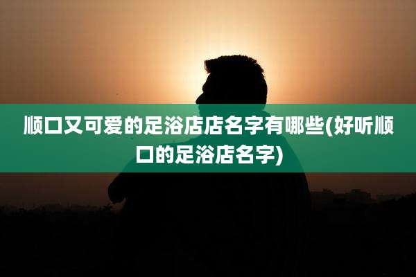 顺口又可爱的足浴店店名字有哪些(好听顺口的足浴店名字)
