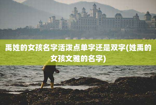 禹姓的女孩名字活泼点单字还是双字(姓禹的女孩文雅的名字)
