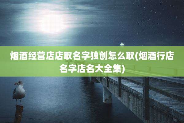 烟酒经营店店取名字独创怎么取(烟酒行店名字店名大全集)
