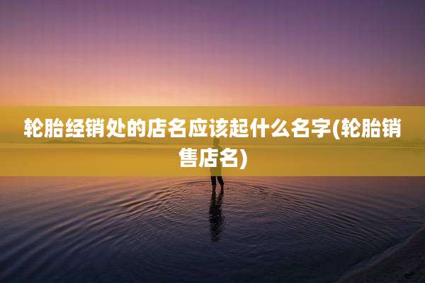 轮胎经销处的店名应该起什么名字(轮胎销售店名)