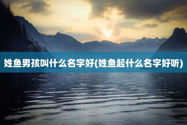 姓鱼男孩叫什么名字好(姓鱼起什么名字好听)