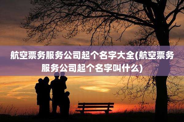 航空票务服务公司起个名字大全(航空票务服务公司起个名字叫什么)