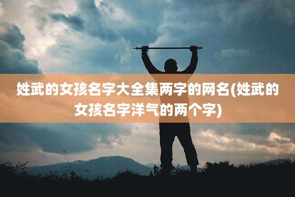 姓武的女孩名字大全集两字的网名(姓武的女孩名字洋气的两个字)