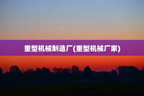 重型机械制造厂(重型机械厂家)