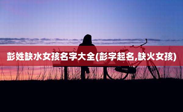 彭姓缺水女孩名字大全(彭字起名,缺火女孩)