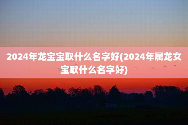 2024年龙宝宝取什么名字好(2024年属龙女宝取什么名字好)