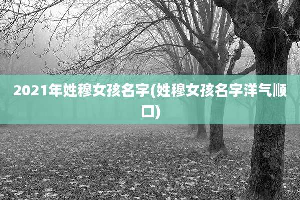 2021年姓穆女孩名字(姓穆女孩名字洋气顺口)