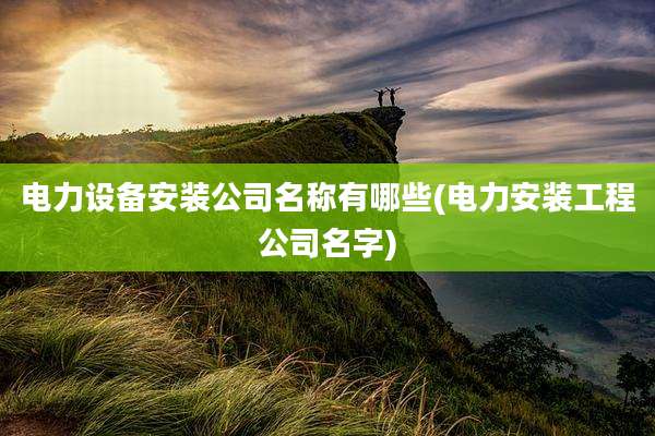 电力设备安装公司名称有哪些(电力安装工程公司名字)