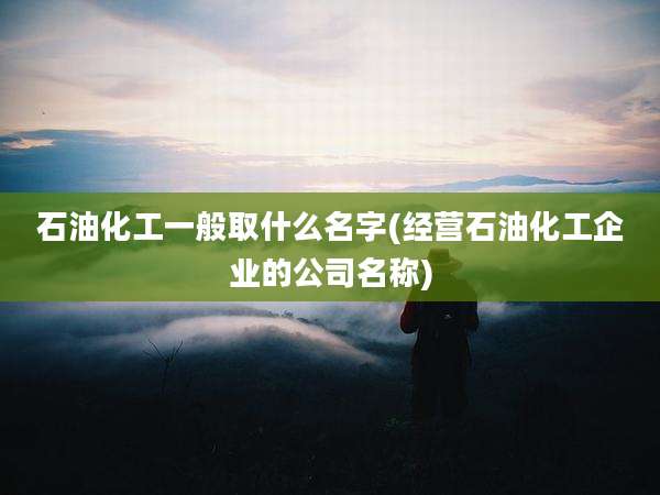 石油化工一般取什么名字(经营石油化工企业的公司名称)