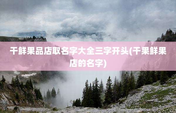 干鲜果品店取名字大全三字开头(干果鲜果店的名字)