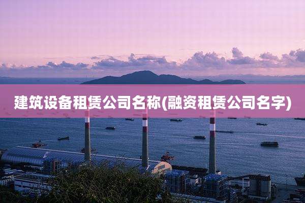 建筑设备租赁公司名称(融资租赁公司名字)