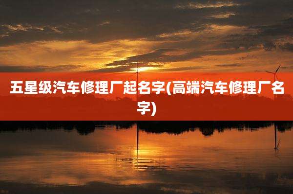 五星级汽车修理厂起名字(高端汽车修理厂名字)