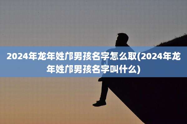 2024年龙年姓邝男孩名字怎么取(2024年龙年姓邝男孩名字叫什么)