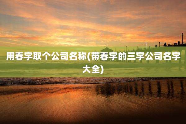用春字取个公司名称(带春字的三字公司名字大全)