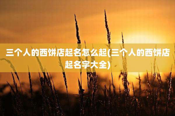 三个人的西饼店起名怎么起(三个人的西饼店起名字大全)