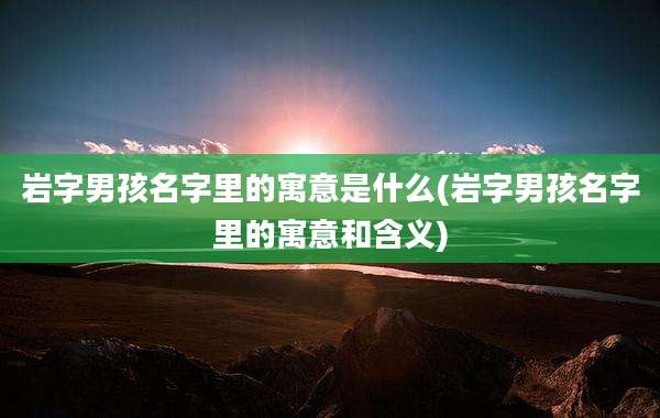 岩字男孩名字里的寓意是什么(岩字男孩名字里的寓意和含义)