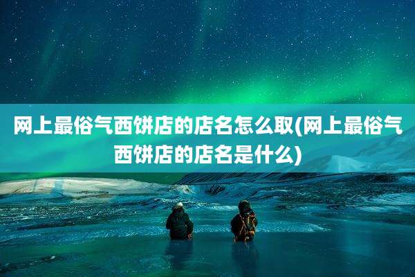 网上最俗气西饼店的店名怎么取(网上最俗气西饼店的店名是什么)