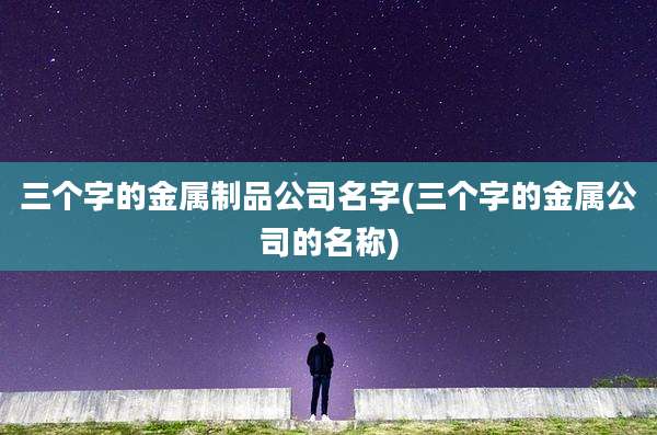 三个字的金属制品公司名字(三个字的金属公司的名称)