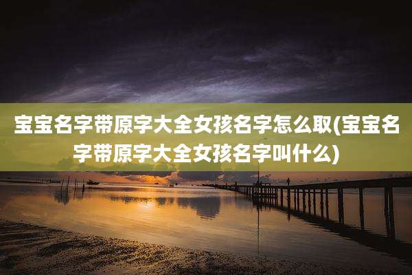 宝宝名字带原字大全女孩名字怎么取(宝宝名字带原字大全女孩名字叫什么)