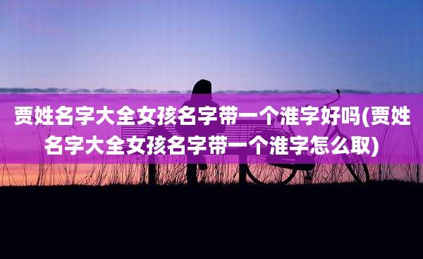 贾姓名字大全女孩名字带一个淮字好吗(贾姓名字大全女孩名字带一个淮字怎么取)